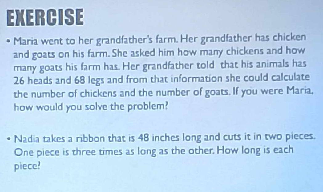 EXERCISE 
• Maria went to her grandfather's farm. Her grandfather has chicken 
and goats on his farm. She asked him how many chickens and how 
many goats his farm has. Her grandfather told that his animals has
26 heads and 68 legs and from that information she could calculate 
the number of chickens and the number of goats. If you were Maria, 
how would you solve the problem? 
Nadia takes a ribbon that is 48 inches long and cuts it in two pieces. 
One piece is three times as long as the other. How long is each 
piece?