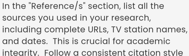 In the "Reference/s" section, list all the 
sources you used in your research, 
including complete URLs, TV station names, 
and dates. This is crucial for academic 
integrity. Follow a consistent citation style