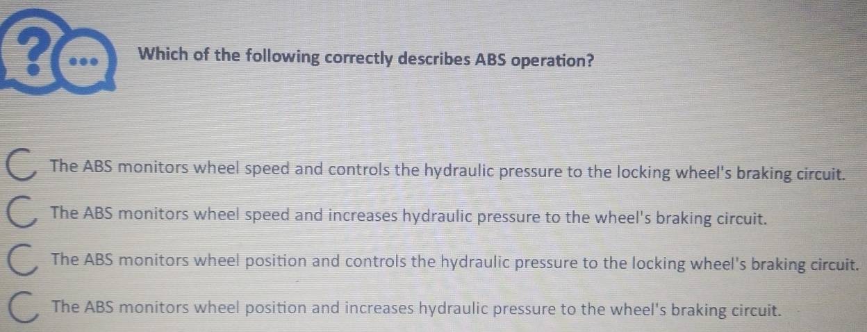 ? ... Which of the following correctly describes ABS operation?
The ABS monitors wheel speed and controls the hydraulic pressure to the locking wheel's braking circuit.
The ABS monitors wheel speed and increases hydraulic pressure to the wheel's braking circuit.
The ABS monitors wheel position and controls the hydraulic pressure to the locking wheel's braking circuit.
The ABS monitors wheel position and increases hydraulic pressure to the wheel's braking circuit.