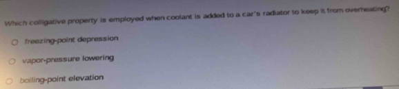 Which colligative property is employed when coolant is added to a car's radiator to keep it from overheating?
freezing-point depression
vapor-pressure lowering
boiling-point elevation