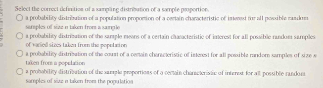 Select the correct definition of a sampling distribution of a sample proportion.
a probability distribution of a population proportion of a certain characteristic of interest for all possible random
samples of size π taken from a sample
a probability distribution of the sample means of a certain characteristic of interest for all possible random samples
of varied sizes taken from the population
a probability distribution of the count of a certain characteristic of interest for all possible random samples of size n
taken from a population
a probability distribution of the sample proportions of a certain characteristic of interest for all possible random
samples of size n taken from the population