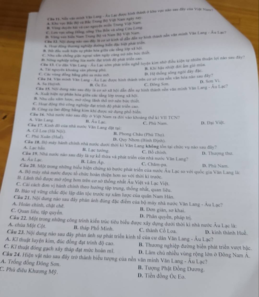 Cầu 13, Niu vậc mh Văn Lang - Â Lạc được hình thành ở kh vực này sau dây của Việt Nane
4. Khu oục Bắc Độ vi Bắc Trung Bộ Việi Nm ngày ny
B. Vòng duyên hội và cao nguyên miễn Trang Việt Nam.
C. Lưu vực sông Hồng, sông Thu Bản và sông Câu Long,
Đ. Vùng van biện Na Trung Bộ và Nam Bộ Việt Nam
Câu 12, N0) dụng nàc sao đây là cơ số kuh sĩ dễu đến sự hình thành nền văn minh Văn Lang - Âu Lạc?
A. Hoa động tương nghiệp đường bihn đặc biộc phát triển.
B. Bu đầu vuh hiện ap phân hôn giản các dằng lập xã bội
C. Nhu cấu chống gic ngoại căm ngày cùng mở tên bắc thiết.
D. Nông nghiệp trông lửa nước dư tình độ phát triển cáo
Cân UL Cơ đân Văn Lang - Âo Lạc nam phá viên nghề luyện kim nhờ điều kiện tự nhiên thuận lợi nào sau dây?
A. Tài nguyên khuêng cân ghong phả
B. Khế hậu nhiệt đới ẩm giớ mùa.
C. Các vùng đồng bằng phò sa màu mô.
D. Hệ thống sống ngôi dây đặc.
Cáp 14. Vàn minh Văn Lang - Âu Lạc được hình thành trên cơ sở của nễn văn hóa nào sau đây?
D. Sơn Vi.
A. Se Huỳnh B. Ốc Eo. C. Đông Sơn.
Câu 15 Nội dung nào sau đây là cơ sở xã bội dẫn đến sự hình thành nền văn minh Văn Lang - Âu Lạc?
A. Xuấi hiện sự phân hóa giữa các tằng lớp trong xã hội.
H. Nhu cầu xim lược, mở rộng Hinh thổ trở nên bức thiết.
C. Hoạ động thủ công nghiệp đạt trình độ phát triển cao.
D. Công cụ lao động bằng kim khi được sử dụng phổ biển.
Cầu 16, Nhà nước nào sau đây ở Việt Nam ra đời vào khoảng thể ki VII TCN?
A. Văn Lang B. Âu Lạc. C. Phù Nam.
D. Đại Việt.
Câu 17, Kinh đô của nhà nước Văn Lang đặt tại:
A. Cỗ Lai (Hà Nội). B. Phong Châu (Phú Thọ).
C. Phú Xuân (Huế) D. Quy Nhơn (Binh Định).
Cầu 18. Bộ máy hành chính nhà nước đưới thời ki Văn Lang không tồn tại chức vụ nào sau đây?
A. Lạc hầu B. Lạc tướng. C. Bồ chính.
D. Thượng thư.
Cầu 19, Nhà nước nào sau đây là sự kế thừa và phát triển của nhà nước Văn Lang?
A. Ấu Lạc. B. Lám Ấp. C. Châm-pa. D. Phù Nam.
Cầu 20. Một trong những biểu hiện chứng tó bước phát triển của nước Âu Lạc so với quốc gia Văn Lang là:
A. Bộ máy nhà nước được tổ chức hoàn thiện hơn so với thời kì trước.
B. Lãnh thổ được mở rộng hơn trên cơ sở thống nhất Âu Việt và Lạc Việt.
C. Cái cách đơn vị hành chính theo hướng tập trung, thống nhất, quan liêu.
D. Bảo vệ vững chắc độc lập dân tộc trước sự xâm lược của quân Nam Hán.
Cầu 21. Nội dung nào sau đây phân ảnh đúng đặc điểm của bộ máy nhà nước Văn Lang - Âu Lạc?
A. Hoàn chính, chặt chē. B. Đơn giản, sơ khai.
C. Quan liêu, tập quyền. D. Phân quyền, pháp trị.
Cầu 22. Một trong những công trình kiến trúc tiêu biểu được xây dựng dưới thời ki nhà nước Âu Lạc là:
A. chùa Một Cột. B. tháp Phổ Minh. C. thành Cổ Loa. D. kinh thành Huể.
Câu 23, Nội dung nào sau đây phân ánh sự phát triển kinh tế của cư dân Văn Lang - Âu Lạc?
A. Kĩ thuật luyện kim, đúc đồng đạt trình độ cao.  B. Thương nghiệp đường biển phát triển vượt bậc.
C. Kĩ thuật đồng gạch xây tháp đạt mức hoàn mĩ.  D. Lâm chủ nhiều vùng rộng lớn ở Đông Nam Á.
Câu 24. Hiện vật nào sau đây trở thành biểu tượng của nền văn minh Văn Lang - Âu Lạc?
A. Trống đồng Đông Sơn. B. Tượng Phật Đồng Dương.
C. Phù điêu Khương Mỹ. D. Tiền đồng Ốc Eo.