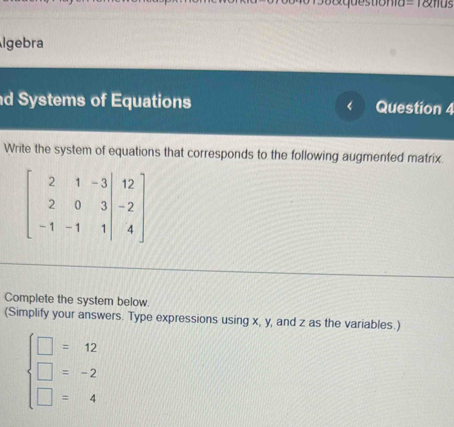 0158&questionia=1&fius
lgebra
d Systems of Equations Question 4
Write the system of equations that corresponds to the following augmented matrix.
Complete the system below.
(Simplify your answers. Type expressions using x, y, and z as the variables.)
beginarrayl □ =12 □ =-2 □ =4endarray.