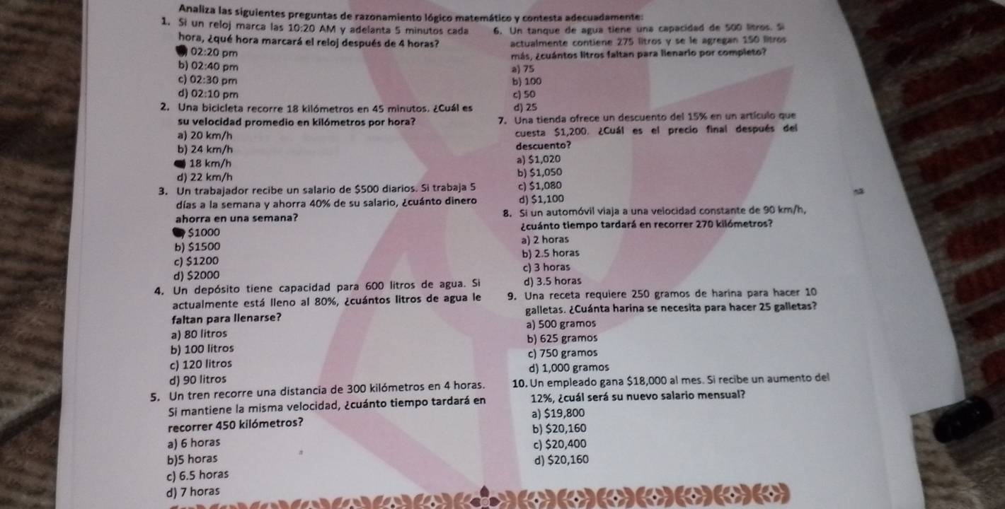 Analiza las siguientes preguntas de razonamiento lógico matemático y contesta adecuadamente:
1. Si un reloj marca las 10:20 AM y adelanta 5 minutos cada 6. Un tanque de agua tiene una capacidad de 500 litros. S
hora, ¿qué hora marcará el reloj después de 4 horas? actualmente contiene 275 litros y se le agregan 150 litros
02:20 pm
más, ¿cuántos litros faltan para lienario por completo?
b) 02:40 pm
a) 75
c) 02:30 pm b) 100
d) 02:10 pm c) 50
2. Una bicicleta recorre 18 kilómetros en 45 minutos. ¿Cuál es d) 25
su velocidad promedio en kilómetros por hora? 7. Una tienda ofrece un descuento del 15% en un artículo que
a) 20 km/h cuesta $1,200. ¿Cuál es el precio final después del
b) 24 km/h descuento?
● 18 km/h a) $1,020
d) 22 km/h b) $1,050
3. Un trabajador recibe un salario de $500 diarios. Si trabaja S c) $1,080
días a la semana y ahorra 40% de su salario, ¿cuánto dinero d) $1,100
ahorra en una semana? 8. Si un automóvil viaja a una velocidad constante de 90 km/h,
S1000 ¿cuánto tiempo tardará en recorrer 270 kilómetros?
a) 2 horas
b) $1500
c) $1200 b) 2.5 horas
d) $2000 c) 3 horas
4. Un depósito tiene capacidad para 600 litros de agua. Si d) 3.5 horas
actualmente está lleno al 80%, ¿cuántos litros de agua le 9. Una receta requiere 250 gramos de harina para hacer 10
faltan para llenarse? galletas. ¿Cuánta harina se necesita para hacer 25 galletas?
a) 80 litros a) 500 gramos
b) 100 litros b) 625 gramos
c) 750 gramos
c) 120 litros
d) 90 litros d) 1,000 gramos
5. Un tren recorre una distancia de 300 kilómetros en 4 horas. 10. Un empleado gana $18,000 al mes. Si recibe un aumento del
Si mantiene la misma velocidad, ¿cuánto tiempo tardará en 12%, ¿cuál será su nuevo salario mensual?
a) $19,800
recorrer 450 kilómetros? b) $20,160
a) 6 horas c) $20,400
b)5 horas d) $20,160
c) 6.5 horas
d) 7 horas (()(
a