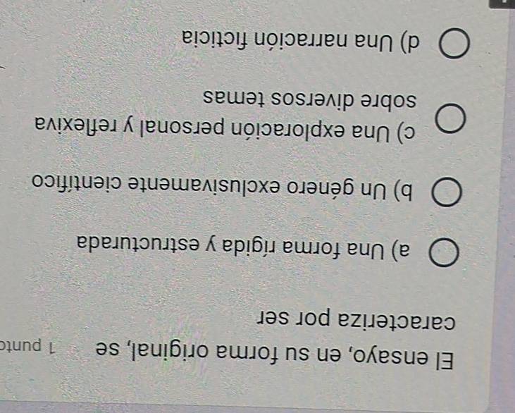 El ensayo, en su forma original, se 1 punto
caracteriza por ser
a) Una forma rígida y estructurada
b) Un género exclusivamente científico
c) Una exploración personal y reflexiva
sobre diversos temas
d) Una narración ficticia