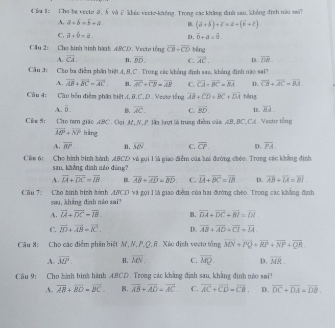 Cho ba vecto vector a,vector b và ỡ khác vectơ-không. Trong các khẳng định sau, khẳng định nào sai?
A. vector a+vector b=vector b+vector a. B. (vector a+vector b)+vector c=vector a+(vector b+vector c).
C. vector a+vector 0=vector a. D. vector 0+vector a=vector 0.
Câu 2: Cho hình bình hành ABCD. Vectơ tổng overline CB+overline CD bằng
A. overline CA. B. overline BD. C. overline AC. D. overline DB.
Câu 3: Cho ba điểm phân biệt A, B,C . Trong các khẳng định sau, khẳng định nào sai?
A. overline AB+overline BC=overline AC. B. overline AC+overline CB=overline AB. C. vector CA+vector BC=vector BA. D. overline CB+overline AC=overline BA.
Câu 4: Cho bốn điểm phân biệt A, B,C.D . Vectơ tổng overline AB+overline CD+overline BC+overline DA bǎng
A. vector 0. B. vector AC. C. vector BD. D. vector BA.
Câu 5: Cho tam giác ABC . Gọi M,N,P lần lượt là trung điểm của AB,BC,CA. Vectơ tổng
overline MP+overline NP bàng
A. overline BP. B. overline MN. C. overline CP. D. overline PA.
Câu 6: Cho hình bình hành ABCD và gọi I là giao điểm của hai đường chéo. Trong các khẳng định
sau, khẳng định nào đúng?
A. vector IA+vector DC=vector IB. B. overline AB+overline AD=overline BD. C. vector IA+vector BC=vector IB. D. overline AB+overline IA=overline BI.
Câu 7: Cho hình bình hành ABCD và gọi I là giao điểm của hai đường chéo. Trong các khăng định
sau, khắng định nào sai?
A. overline IA+overline DC=overline IB. B. overline DA+overline DC+overline BI=overline DI.
C. vector ID+vector AB=vector IC. D. overline AB+overline AD+overline CI=overline IA.
Câu 8: Cho các điểm phân biệt M, N,P,Q,R. Xác định vectơ tổng overline MN+overline PQ+overline RP+overline NP+overline QR.
A. overline MP. B. vector MN. C. overline MQ. D. overline MR.
Câu 9: Cho hình binh hành ABCD . Trong các khẳng định sau, khẳng định nào sai?
A. overline AB+overline BD=overline BC. B. vector AB+vector AD=vector AC. C. overline AC+overline CD=overline CB. D. overline DC+overline DA=overline DB.