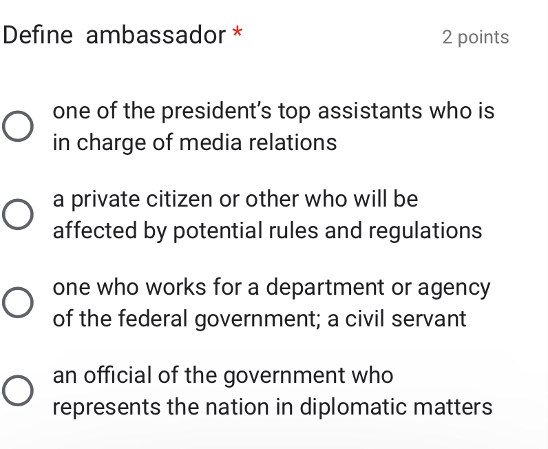 Define ambassador * 2 points
one of the president’s top assistants who is
in charge of media relations
a private citizen or other who will be
affected by potential rules and regulations
one who works for a department or agency
of the federal government; a civil servant
an official of the government who
represents the nation in diplomatic matters