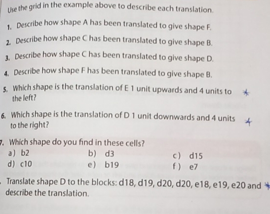 Use the grid in the example above to describe each translation
1. Describe how shape A has been translated to give shape F
2. Describe how shape C has been translated to give shape B.
3, Describe how shape C has been translated to give shape D.
4. Describe how shape F has been translated to give shape B.
5. Which shape is the translation of E 1 unit upwards and 4 units to
the left?
6. Which shape is the translation of D 1 unit downwards and 4 units
to the right?
. Which shape do you find in these cells?
a b2 b) d3 c d15
d) c10 e b19 f ) e7
Translate shape D to the blocks: d18, d19, d20, d20, e18, e19, e20 and
describe the translation.