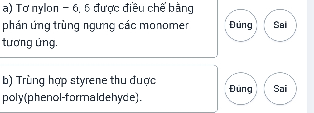 Tơ nylon - 6, 6 được điều chế bằng 
phản ứng trùng ngưng các monomer Đúng Sai 
tương ứng. 
b) Trùng hợp styrene thu được 
Đúng Sai 
poly(phenol-formaldehyde).