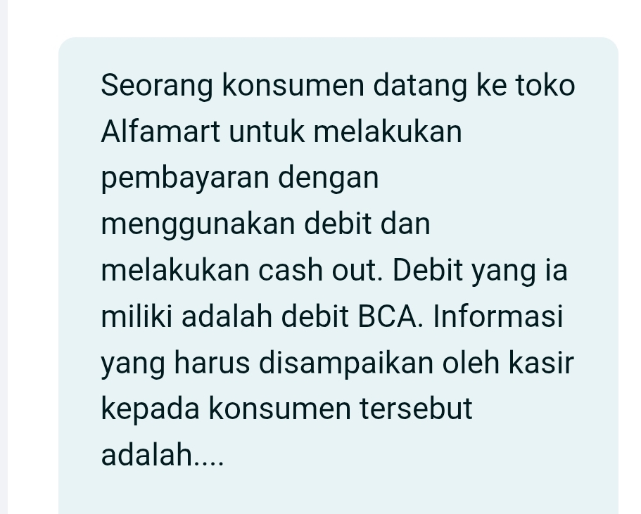 Seorang konsumen datang ke toko 
Alfamart untuk melakukan 
pembayaran dengan 
menggunakan debit dan 
melakukan cash out. Debit yang ia 
miliki adalah debit BCA. Informasi 
yang harus disampaikan oleh kasir 
kepada konsumen tersebut 
adalah....