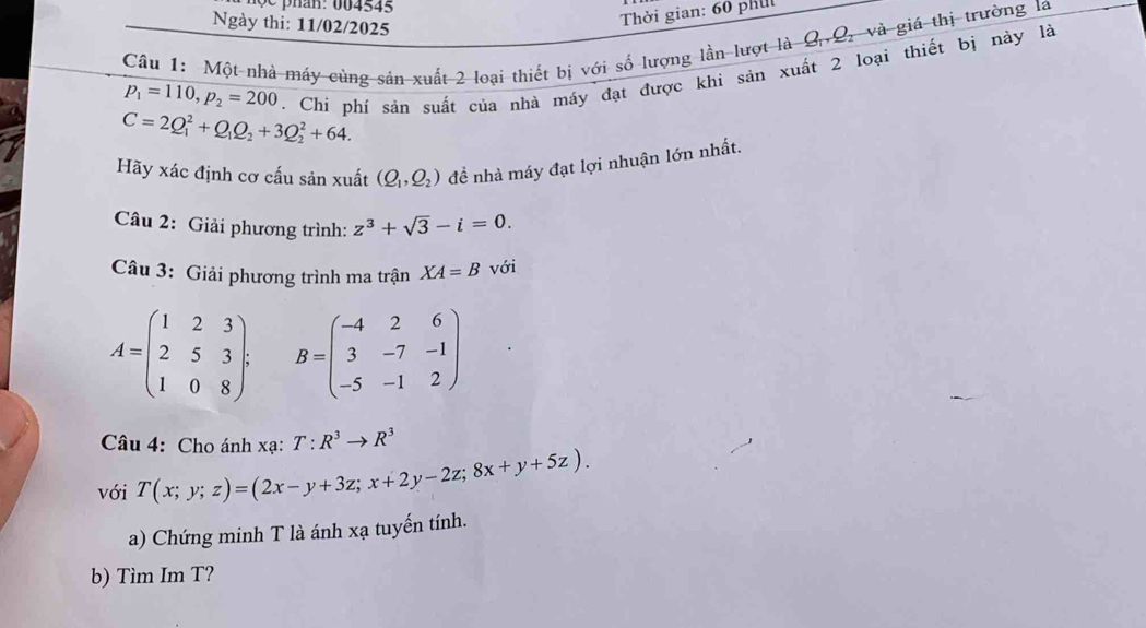 Ngày thi: 11/02/2025 
Thời gian: 60 phil 
Câu 1: Một nhà máy cùng sản xuất 2 loại thiết bị với số lượng lần lượt là 02, và giá thị trường la
C=2Q_1^(2+Q_1)Q_2+3Q_2^(2+64. . Chí phí sản suất của nhà máy đạt được khi sản xuất 2 loại thiết bị này là
p_1)=110, p_2=200
Hãy xác định cơ cấu sản xuất (Q_1,Q_2) để nhà máy đạt lợi nhuận lớn nhất. 
Câu 2: Giải phương trình: z^3+sqrt(3)-i=0. 
Câu 3: Giải phương trình ma trận XA=B với
A=beginpmatrix 1&2&3 2&5&3 1&0&8endpmatrix. B=beginpmatrix -4&2&6 3&-7&-1 -5&-1&2endpmatrix
Câu 4: Cho ánh xạ: T:R^3to R^3
với T(x;y;z)=(2x-y+3z; x+2y-2z;8x+y+5z). 
a) Chứng minh T là ánh xạ tuyến tính. 
b) Tìm Im T?