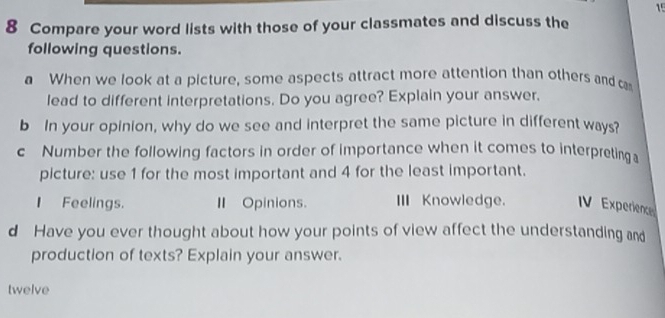 15 
8 Compare your word lists with those of your classmates and discuss the 
following questions. 
a When we look at a picture, some aspects attract more attention than others and ca 
lead to different interpretations. Do you agree? Explain your answer, 
b In your opinion, why do we see and interpret the same picture in different ways? 
c Number the following factors in order of importance when it comes to interpreting 
picture: use 1 for the most important and 4 for the least important. 
I Feelings. Ⅱ Opinions. III Knowledge. IV Experience 
d Have you ever thought about how your points of view affect the understanding and 
production of texts? Explain your answer. 
twelve