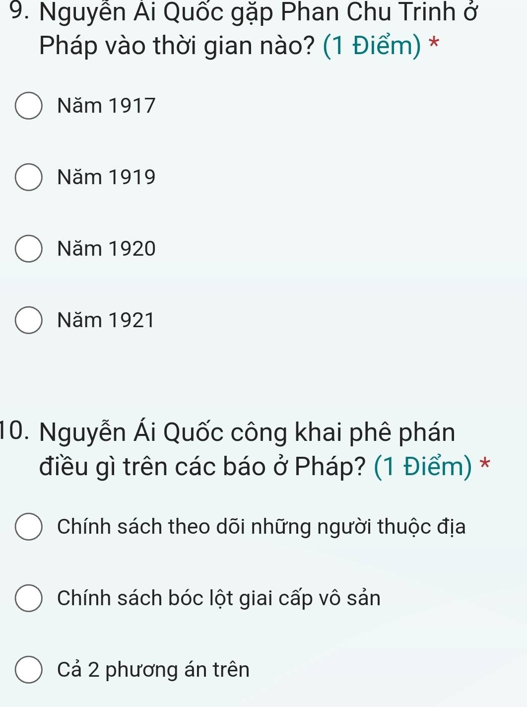 Nguyễn Ai Quốc gặp Phan Chu Trinh ở
Pháp vào thời gian nào? (1 Điểm) *
Năm 1917
Năm 1919
Năm 1920
Năm 1921
10. Nguyễn Ái Quốc công khai phê phán
điều gì trên các báo ở Pháp? (1 Điểm) *
Chính sách theo dõi những người thuộc địa
Chính sách bóc lột giai cấp vô sản
Cả 2 phương án trên