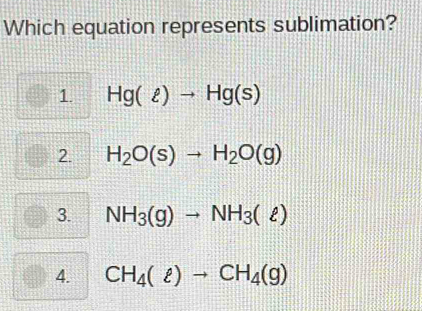 Which equation represents sublimation?
1. Hg(ell )to Hg(s)
2 H_2O(s)to H_2O(g)
3. NH_3(g)to NH_3(ell )
4. CH_4(ell )to CH_4(g)