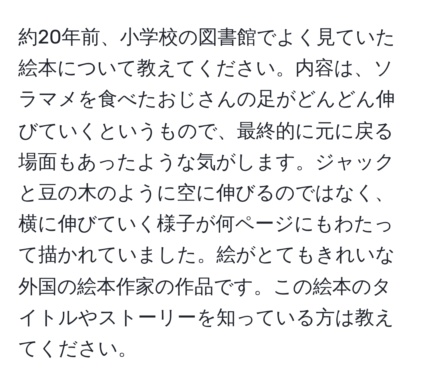 約20年前、小学校の図書館でよく見ていた絵本について教えてください。内容は、ソラマメを食べたおじさんの足がどんどん伸びていくというもので、最終的に元に戻る場面もあったような気がします。ジャックと豆の木のように空に伸びるのではなく、横に伸びていく様子が何ページにもわたって描かれていました。絵がとてもきれいな外国の絵本作家の作品です。この絵本のタイトルやストーリーを知っている方は教えてください。