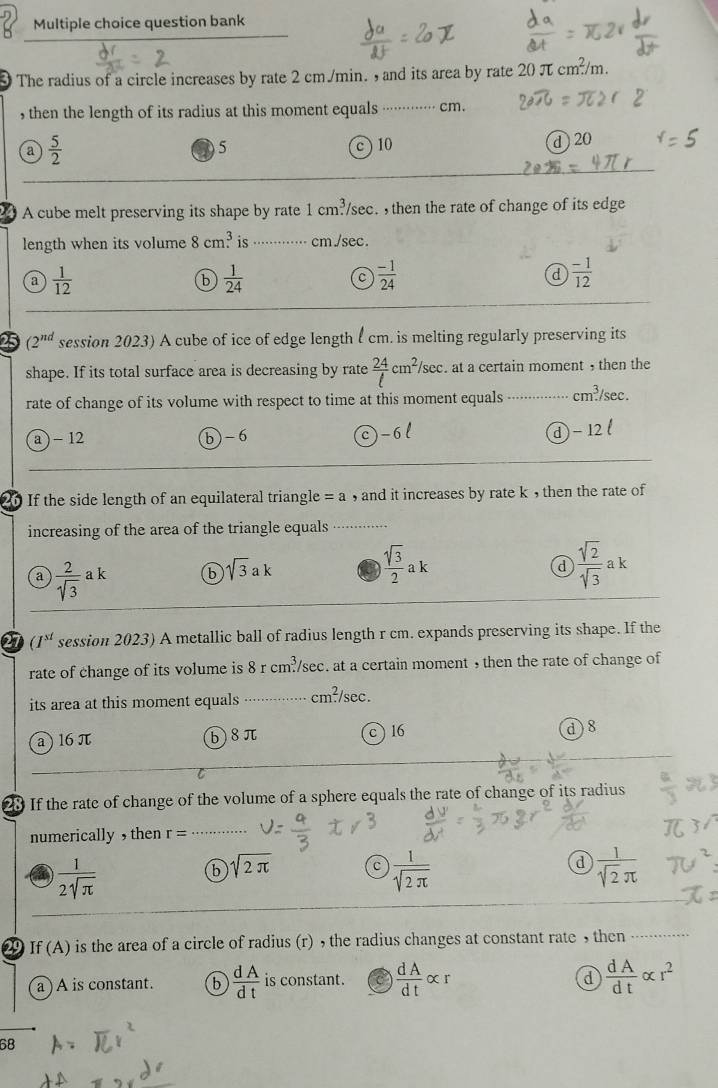 question bank
3 The radius of a circle increases by rate 2 cm./min. , and its area by rate 207 cm^2/n n
, then the length of its radius at this moment equals ·········· cm.
a  5/2 
②5 c ) 10 d  20
A cube melt preserving its shape by rate 1cm^3 sec.  then the rate of change of its edge
length when its volume 8cm.^3 is ⋅⋅⋅·········· cm./sec.
a  1/12 
b  1/24 
C  (-1)/24 
d  (-1)/12 
25 (2^(nd) session 2023) A cube of ice of edge length l cm. is melting regularly preserving its
shape. If its total surface area is decreasing by rate  24/t cm^2/sec. at a certain moment , then the
rate of change of its volume with respect to time at this moment equals .. cm^3/sec
c) -6
a ) - 12 b-6 d)- 12
20 If the side length of an equilateral triangle =a , and it increases by rate k , then the rate of
increasing of the area of the triangle equals ···········
a
a  2/sqrt(3) ak b sqrt(3)ak  sqrt(3)/2 ak  sqrt(2)/sqrt(3) ak
27 (I^(st) session 2023) A metallic ball of radius length r cm. expands preserving its shape. If the
rate of change of its volume is 8r cm^3/ sec. at a certain moment , then the rate of change of
its area at this moment equals cm^2/sec .
c )16
a ) 16 π b8π d )8
23 If the rate of change of the volume of a sphere equals the rate of change of its radius
numerically , then r=
 1/2sqrt(π ) 
d
b sqrt(2π ) c  1/sqrt(2π )   1/sqrt(2)π  
29 If (A is the area of a circle of radius (r) , the radius changes at constant rate , then ··········
d
a ) A is constant. b  dA/dt  is constant. C  dA/dt alpha r  dA/dt alpha r^2
68
