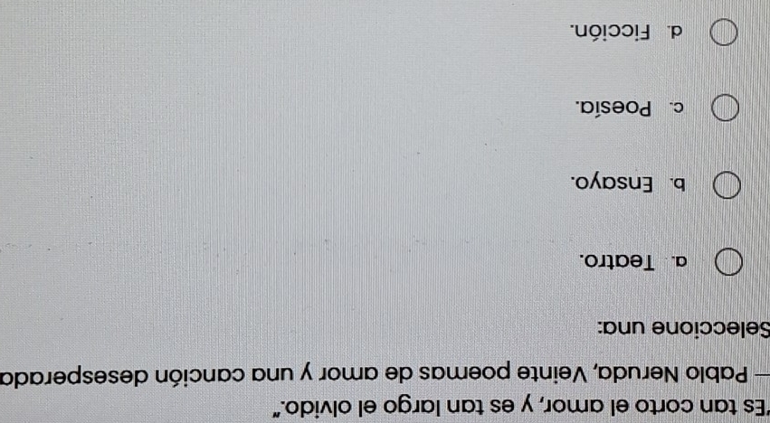 "Es tan corto el amor, y es tan largo el olvido."
— Pablo Neruda, Veinte poemas de amor y una canción desesperada
Seleccione una:
a. Teatro.
b. Ensayo.
c. Poesía.
d. Ficción.