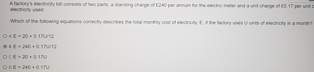 A factory's electricity bill consists of two parts: a standing charge of £240 per annum for the electric meter and a unit charge of £0.17 per unit c
electricity used.
Which of the following equations correctly describes the total monthly cost of electricity, E, if the factory uses U units of electricity in a month?
A. E=20+0.17U/12
B. E=240+0.17U/12
C. E=20+0.17U
D E=240+0.17U