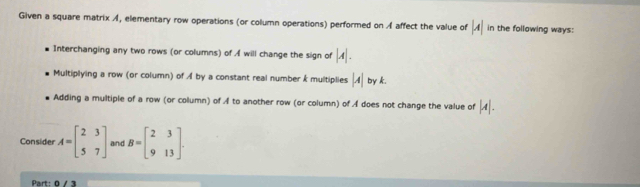 Given a square matrix A, elementary row operations (or column operations) performed on A affect the value of |A| in the following ways:
Interchanging any two rows (or columns) of A will change the sign of |A|.
Multiplying a row (or column) of イ by a constant real number k multiplies |A| by k.
Adding a multiple of a row (or column) of A to another row (or column) of A does not change the value of |A|. 
Consider A=beginbmatrix 2&3 5&7endbmatrix and B=beginbmatrix 2&3 9&13endbmatrix. 
Part: 0/3