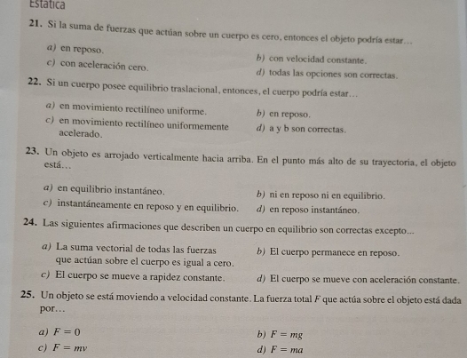 Estática
21. Si la suma de fuerzas que actúan sobre un cuerpo es cero, entonces el objeto podría estar.
a) en reposo. b) con velocidad constante.
c) con aceleración cero. d) todas las opciones son correctas.
22. Si un cuerpo posee equilibrio traslacional, entonces, el cuerpo podría estar…
a) en movimiento rectilíneo uniforme. b) en reposo.
c) en movimiento rectilíneo uniformemente d) a y b son correctas.
acelerado.
23. Un objeto es arrojado verticalmente hacia arriba. En el punto más alto de su trayectoria, el objeto
está..
a) en equilibrio instantáneo. b) ni en reposo ni en equilibrio.
c) instantáneamente en reposo y en equilibrio. d) en reposo instantáneo.
24. Las siguientes afirmaciones que describen un cuerpo en equilibrio son correctas excepto...
@) La suma vectorial de todas las fuerzas b) El cuerpo permanece en reposo.
que actúan sobre el cuerpo es igual a cero.
c) El cuerpo se mueve a rapidez constante. d) El cuerpo se mueve con aceleración constante.
25. Un objeto se está moviendo a velocidad constante. La fuerza total F que actúa sobre el objeto está dada
por…
a) F=0 b) F=mg
c) F=mv F=ma
d)