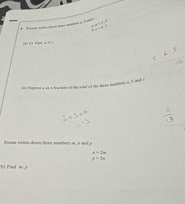 a:b=1:3
6 Rizwan writes down three numbers a, b and c
b:c=6:5
(a) (i) Find a b:c
(2) 
(ii) Express a as a fraction of the total of the three numbers a, b and c
Emma writes down three numbers m, n and p
n=2m
p=5n
(b) Find m:p