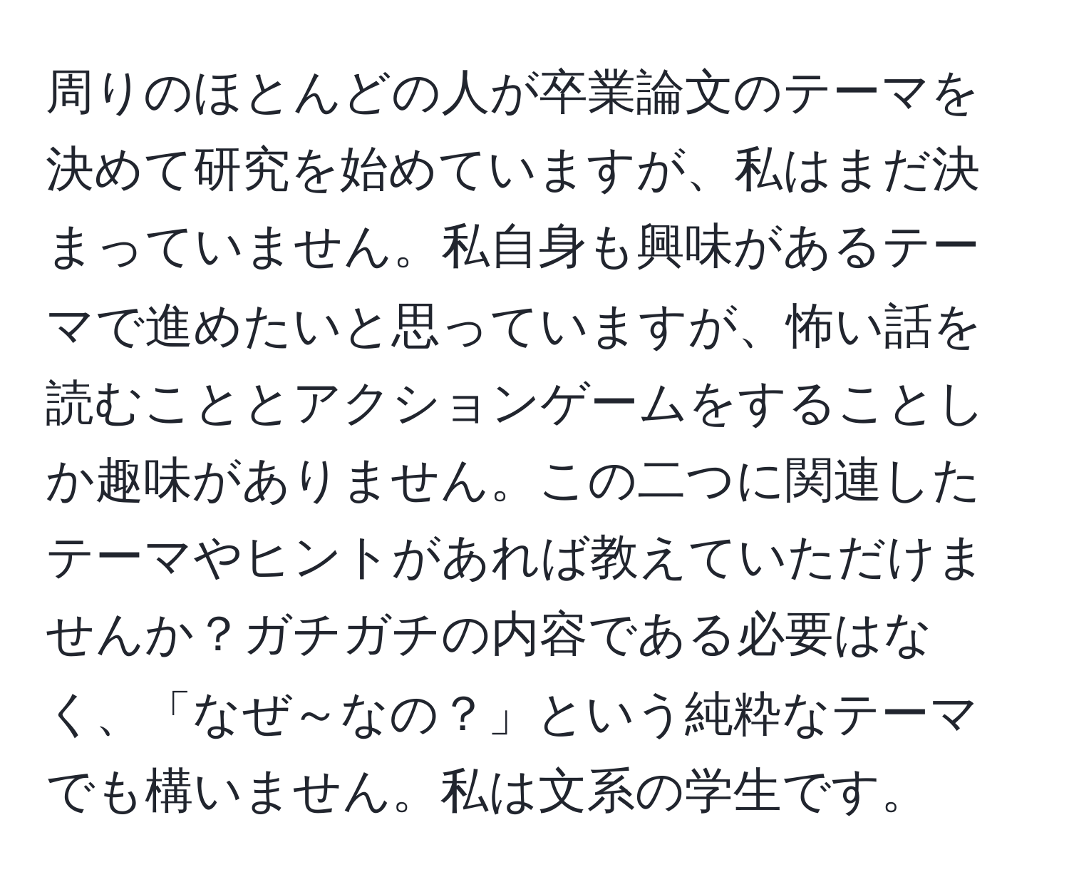 周りのほとんどの人が卒業論文のテーマを決めて研究を始めていますが、私はまだ決まっていません。私自身も興味があるテーマで進めたいと思っていますが、怖い話を読むこととアクションゲームをすることしか趣味がありません。この二つに関連したテーマやヒントがあれば教えていただけませんか？ガチガチの内容である必要はなく、「なぜ～なの？」という純粋なテーマでも構いません。私は文系の学生です。