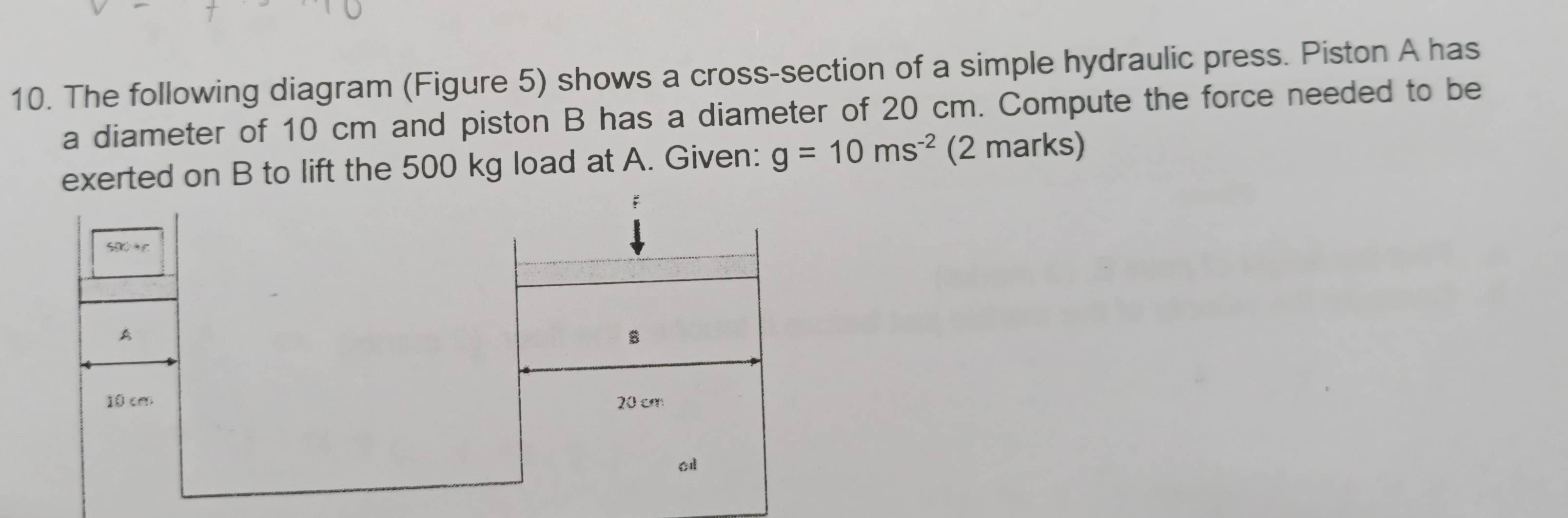 The following diagram (Figure 5) shows a cross-section of a simple hydraulic press. Piston A has 
a diameter of 10 cm and piston B has a diameter of 20 cm. Compute the force needed to be 
exerted on B to lift the 500 kg load at A. Given: g=10ms^(-2) (2 marks) 
A
10 can 20 cm