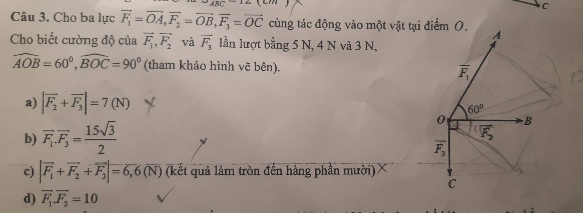 Cho ba lực vector F_1=vector OA, vector F_2=vector OB, vector F_3=vector OC cùng tác động vào một vật tại điểm O.
A
Cho biết cường độ của vector F_1, vector F_2 và vector F_3 lần lượt bằng 5 N, 4 N và 3 N,
widehat AOB=60°, widehat BOC=90° (tham khảo hình vẽ bên).
overline F_1
a) |vector F_2+vector F_3|=7(N)
60°
b) overline F_1.overline F_3= 15sqrt(3)/2 
0
B
overline F_2
overline F_3
c) |vector F_1+vector F_2+vector F_3|=6,6(N) (kết quả làm tròn đến hàng phần mười)
C
d) vector F_1.vector F_2=10