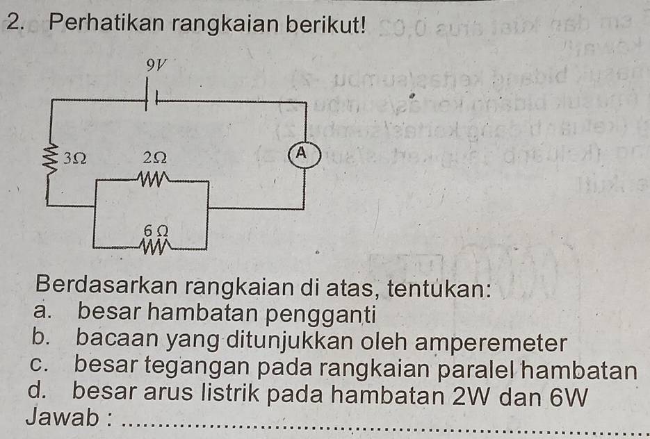 Perhatikan rangkaian berikut! 
Berdasarkan rangkaian di atas, tentukan: 
a. besar hambatan pengganti 
b. bacaan yang ditunjukkan oleh amperemeter 
c. besar tegangan pada rangkaian paralel hambatan 
d. besar arus listrik pada hambatan 2W dan 6W
Jawab :_