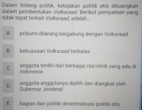 Dalam bidang politik, kebijakan politik etis dituangkan
dalam pembentukan Volksraad. Berikut pernyataan yang
tidak tepat terkait Volksraad, adalah...
A pribumi dilarang bergabung dengan Volksraad
B kekuasaan Volksraad terbatas
C anggota terdiri dari berbagai ras/etnik yang ada di
Indonesia
D anggota-anggotanya dipilih dan diangkat oleh
Gubernur Jenderal
E bagian dari politik desentralisasi politik etis