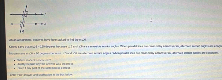 On an assignment, students have been asked to find the m∠ 6
Kimmy says that m∠ 6=120 degrees because ∠ 3 and ∠ 6 are same-side interior angles. When parallel lines are crossed by a transversal, alternate interior angles are congru 
Morgan says m∠ 6=60 degrees because ∠ 3 and ∠ 6 are alternate interior angles. When parallel lines are crossed by a transversal, alternate interior angles are congruent. 
Which student is incorrect? 
Justify/explain why the answer was incorrect. 
State if any part of the statement is correct. 
Enter your answer and justification in the box below.