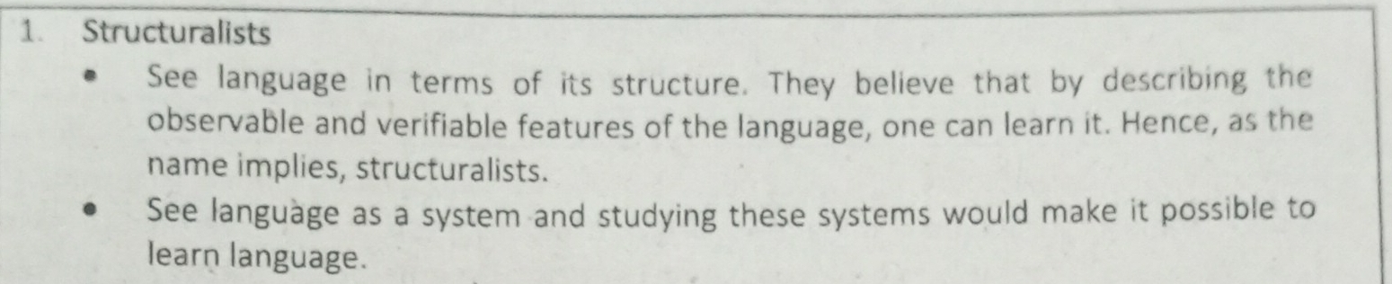 Structuralists 
See language in terms of its structure. They believe that by describing the 
observable and verifiable features of the language, one can learn it. Hence, as the 
name implies, structuralists. 
See language as a system and studying these systems would make it possible to 
learn language.