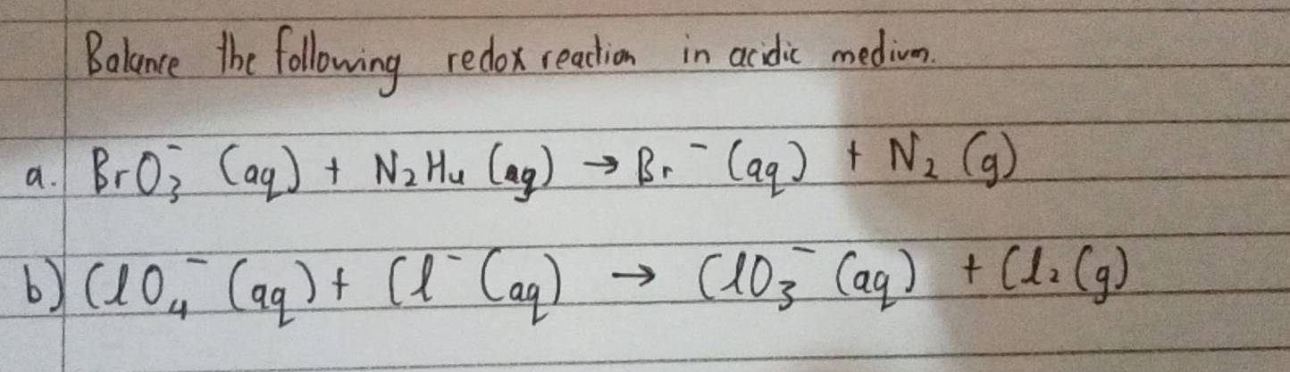 Balance the following redox reaction in acidic medion. 
a. BrO^-_3(aq)+N_2H_4(aq)to Br^-(aq)+N_2(g)
b) ClO^-_4(aq)+Cl^-(aq)to ClO^-_3(aq)+Cl_2(g)