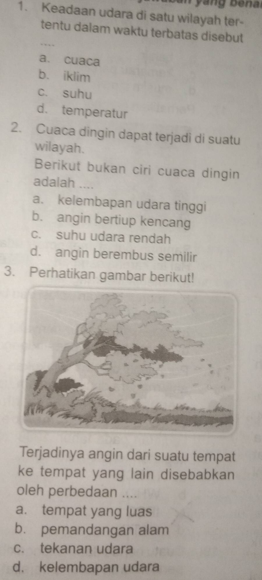 Keadaan udara di satu wilayah ter-
_tentu dalam waktu terbatas disebut
a. cuaca
b. iklim
c. suhu
d. temperatur
2. Cuaca dingin dapat terjadi di suatu
wilayah.
Berikut bukan ciri cuaca dingin
adalah ....
a. kelembapan udara tinggi
b. angin bertiup kencang
c. suhu udara rendah
d. angin berembus semilir
3. Perhatikan gambar berikut!
Terjadinya angin dari suatu tempat
ke tempat yang lain disebabkan 
oleh perbedaan ....
a. tempat yang luas
b. pemandangan alam
c. tekanan udara
d. kelembapan udara