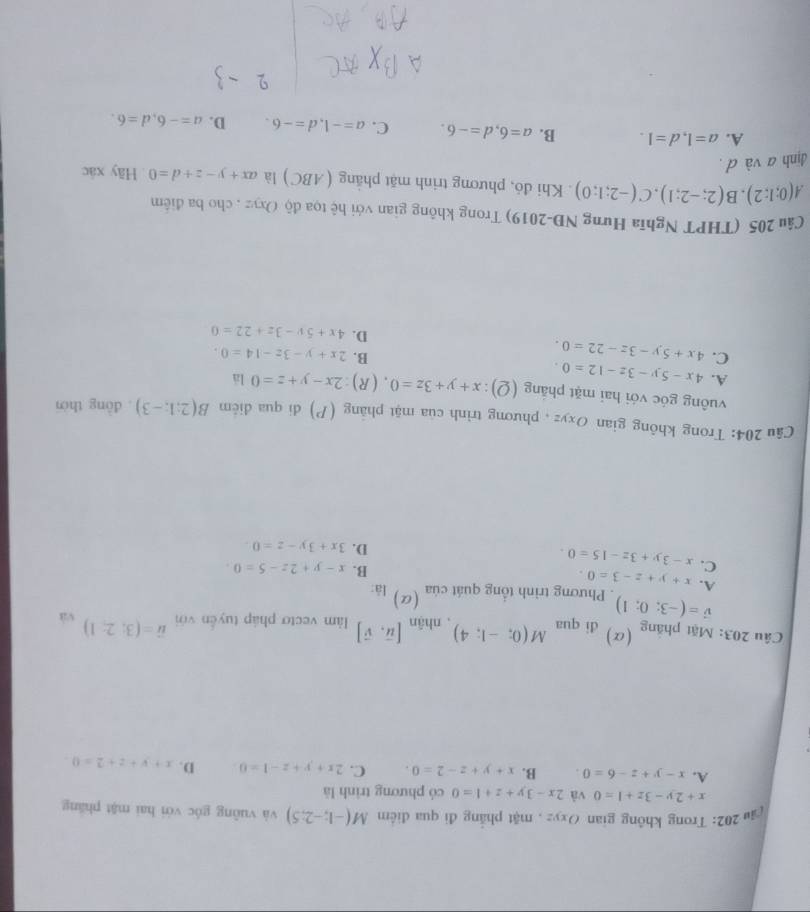 cậu 202: Trong không gian Oxyz , mặt phẳng đi qua điểm M(-1;-2;5) và vuông góc với hai mặt pháng
x+2y-3z+1=0 và 2x-3y+z+1=0 có phương trình là
A. x-y+z-6=0. B. x+y+z-2=0. C. 2x+y+z-1=0 D. x+y+z+2=0
Câu 203: Mặt phăng (α) đi qua M(0;-1;4). nhận [vector u,vector v] àm vecto pháp tuyến với vector u=(3;2;1) và
vector v=(-3;0;1). Phương trình tổng quát của (a) là
A. x+y+z-3=0.
C. x-3y+3z-15=0
B. x-y+2z-5=0.
D. 3x+3y-z=0.
Câu 204: Trong không gian Oxyz , phương trình của mật phảng (P) di qua điễm B(2;1;-3). dòng thời
vuông góc với hai mặt pháng (Q): x+y+3z=0. (R) 2x-y+z=0 là
A. 4x-5y-3z-12=0.
C. 4x+5y-3z-22=0.
B. 2x+y-3z-14=0.
D. 4x+5y-3z+22=0
Câu 205 (THPT Nghĩa Hưng NĐ-2019) Trong không gian với hệ tọa độ Oxyz , cho ba điểm
A(0;1;2),B(2;-2;1),C(-2;1;0). Khi đỏ, phương trinh mặt phăng (ABC) là ax+y-z+d=0 Hãy xác
định a và d .
A. a=1,d=1. B. a=6,d=-6. C. a=-1,d=-6. D. a=-6,d=6.