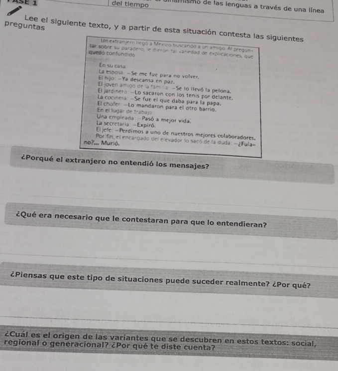 ASé 1 del tiempo damismo de las lenguas a través de una línea 
preguntas Lee el siguiente texto, y a partir de esta situación contesta las siguientes 
Un extranjero llegó a México buscando a un amigo. Al pregun- 
Ear sobre su paradero, le dieron tal variedad de explicaciónes, que 
quedó confuna do 
En su casa 
La esposa -Se me fue para no volver. 
El hijo: -Ya descansa en paz. 
El joven amigo de la famila -Se lo llevó la pelona. 
El jardinero: -Lo sacaron con los tenis por delante. 
La cocinera: -Se fue el que daba para la papa. 
El chofer -Lo mandaron para el otro barrio. 
En el lugár de trabajo 
Una empleada -Pasó a mejor vida 
La secretaria: -Expiró. 
El jefe: -Perdimos a uno de nuestros mejores colaboradores. 
Porifin, el encargado del elevador lo sacó de la duda: - ¿Fula- 
no?... Murió. 
¿Porqué el extranjero no entendió los mensajes? 
¿Qué era necesario que le contestaran para que lo entendieran? 
¿Piensas que este tipo de situaciones puede suceder realmente? ¿Por qué? 
¿Cuál es el origen de las variantes que se descubren en estos textos: social, 
regional o generacional? ¿Por qué te diste cuenta?