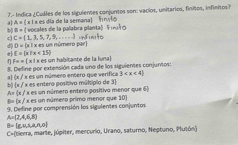 7.- Indica ¿Cuáles de los siguientes conjuntos son: vacíos, unitarios, finitos, infinitos? 
a) A=  x I x es día de la semana 
b) B=  vocales de la palabra planta  
c) C= 1,3,5,7,9,....
d) D= x|x es un número par 
e) E= x|x<15
f) F== x|x te os un habitante de la luna 
8. Define por extensión cada uno de los siguientes conjuntos: 
a)  x : / x es un número entero que verifica 3
b) x / x es entero positivo múltiplo de 3
A= x/x es un número entero positivo menor que 6
B= x/x es un número primo menor que 10  
9. Define por comprensión los siguientes conjuntos
A= 2,4,6,8
B= g,u,s,a,n,o
C= :tierra, marte, júpiter, mercurio, Urano, saturno, Neptuno, Plutón