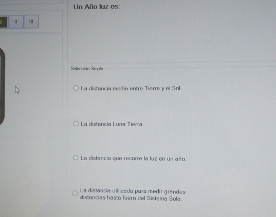 Un Año luz es:
a 9 10
Selección Simple
La distancia media entre Tierra y el Sol.
La distancia Luna Tierra.
La distancia que recorre la luz en un año.
La distancia utilizada para medir grandes
distancias hasta fuera del Sistema Sola.