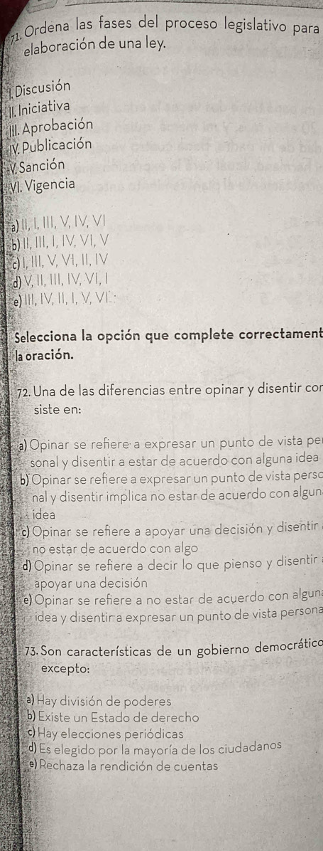 Ordena las fases del proceso legislativo para
elaboración de una ley.
1 Discusión
II. Iniciativa
II. Aprobación
IV. Publicación
V Sanción
VI. Vigencia
a
a) II, I, II, V, IV, VI
b) Ⅱ, I, I, IV, VI, V
) I, III, V, VI, II, IV
d)V, II, III, IV, VI, I
e) III, IV, I, I, V, VI :
Selecciona la opción que complete correctament
la oración.
72. Una de las diferencias entre opinar y disentir con
siste en:
a) Opinar se refiere a expresar un punto de vista pe
sonal y disentir a estar de acuerdo con alguna idea
b) Opinar se refiere a expresar un punto de vista perso
nal y disentir implica no estar de acuerdo con algun
idea
) Opinar se refiere a apoyar una decisión y disentir
no estar de acuerdo con algo
d)Opinar se refiere a decir lo que pienso y disentir 
apoyar una decisión
e) Opinar se refiere a no estar de acuerdo con algun
idea y disentira expresar un punto de vista persona
73. Son características de un gobierno democrático
excepto:
a) Hay división de poderes
b) Existe un Estado de derecho
Hay elecciones periódicas
d) Es elegido por la mayoría de los ciudadanos
e) Rechaza la rendición de cuentas