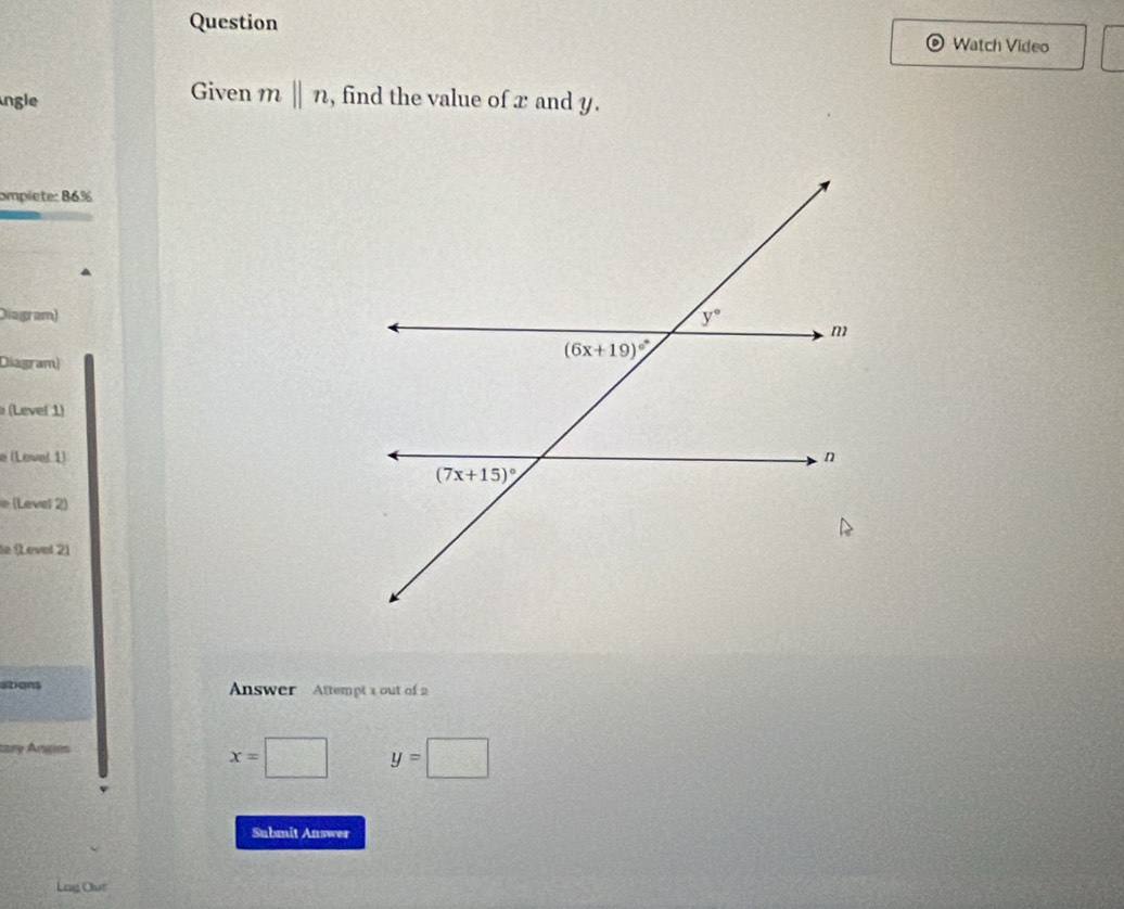 Question Watch Video
ngle
Given mbeginvmatrix endvmatrix n , find the value of x and y.
omplete: 86%
Diagram)
Diagram)
(Level 1)
e (Lovel 1)
e (Level 2)
le (Leval 2)
ations  Answer  Attempt 1 out of 2
tary Angies
x= □ y=□
Submit Auswer
Lag Out