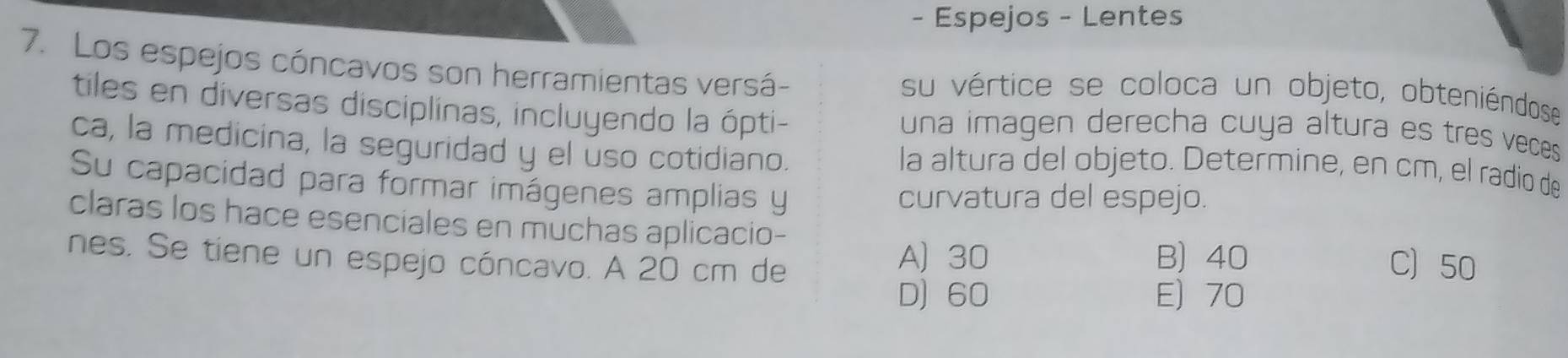 Espejos - Lentes
7. Los espejos cóncavos son herramientas versá- su vértice se coloca un objeto, obteniéndose
tiles en diversas disciplinas, incluyendo la ópti- una imagen derecha cuya altura es tres veces 
ca, la medicina, la seguridad y el úso cotidiano. la altura del objeto. Determine, en cm, el radio de
Su capacidad para formar imágenes amplias y
curvatura del espejo.
claras los hace esenciales en muchas aplicacio- C) 50
nes. Se tiene un espejo cóncavo. A 20 cm de
A) 30 B) 40
D) 60 E) 70