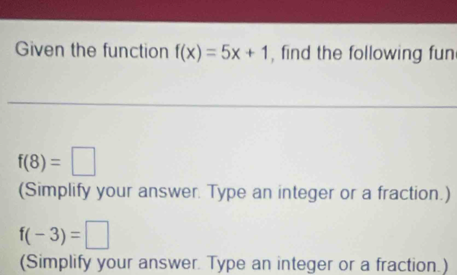 Given the function f(x)=5x+1 , find the following fun
f(8)=□
(Simplify your answer. Type an integer or a fraction.)
f(-3)=□
(Simplify your answer. Type an integer or a fraction.)