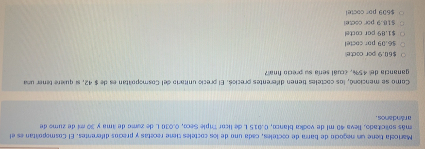 Maricela tiene un negocio de barra de cocteles, cada uno de los cocteles tiene recetas y precios diferentes. El Cosmopolitan es el
más solicitado, lleva 40 ml de vodka blanco, 0.015 L de licor Triple Seco, 0.030 L de zumo de lima y 30 ml de zumo de
arándanos.
Como se mencionó, los cocteles tienen diferentes precioš. El precio unitario del Cosmopolitan es de $ 42, si quiere tener una
ganancia del 45%, ¿cuál sería su precio final?
$60.9 por coctel
$6.09 por coctel
$1.89 por coctel
$18.9 por coctel
$609 por coctel