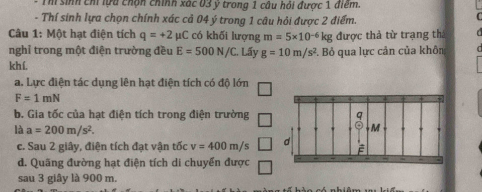 Th sinh chỉ lựa chọn chính xác 03 ý trong 1 câu hỏi được 1 điểm. 
- Thí sinh lựa chọn chính xác cả 04 ý trong 1 câu hỏi được 2 điểm. 
Câu 1: Một hạt điện tích q=+2mu C có khối lượng m=5* 10^(-6)kg được thả từ trạng thá a 
nghỉ trong một điện trường đều E=500N/C. Lấy g=10m/s^2 F. Bỏ qua lực cản của khôn 
khí. 
a. Lực điện tác dụng lên hạt điện tích có độ lớn
F=1mN
b. Gia tốc của hạt điện tích trong điện trường 
là a=200m/s^2. 
c. Sau 2 giây, điện tích đạt vận tốc v=400m/s
d. Quãng đường hạt điện tích di chuyển được 
sau 3 giây là 900 m.