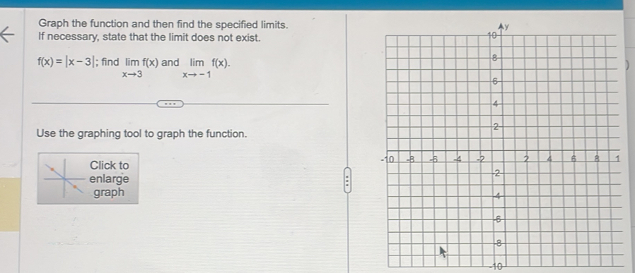 Graph the function and then find the specified limits.
If necessary, state that the limit does not exist.
f(x)=|x-3|; find limlimits _xto 3f(x) and limlimits _xto -1f(x). 
Use the graphing tool to graph the function.
Click to
enlarge 
graph
-10