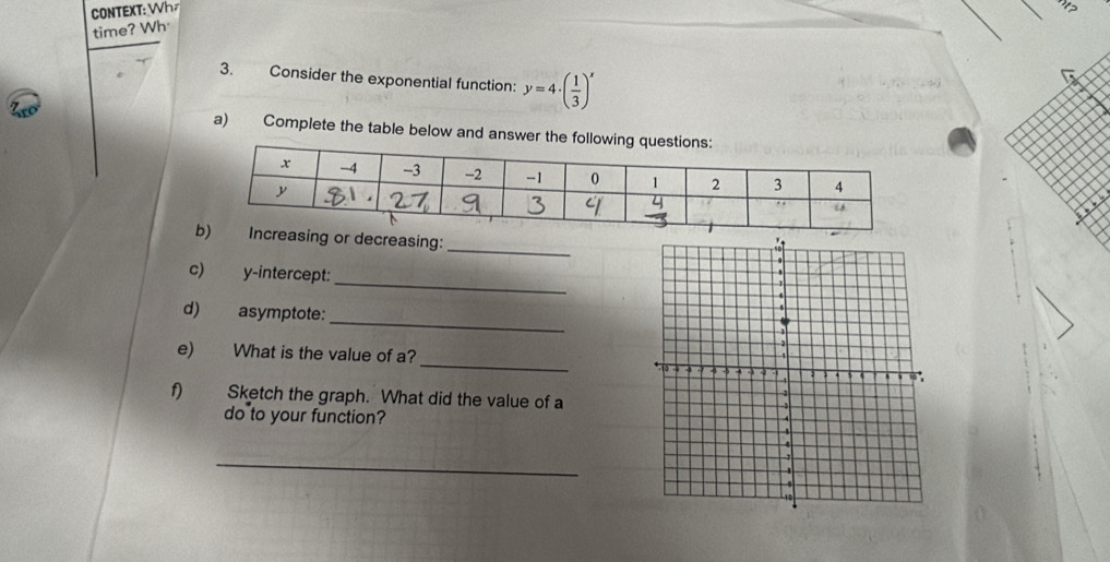 CONTEXT: Wh 
time? Wh 
3. Consider the exponential function: y=4· ( 1/3 )^x
a) Complete the table below and answer the follow 
_ 
reasing or decreasing: 
_ 
c) y-intercept: 
_ 
d) asymptote: 
_ 
e) What is the value of a? 
f) Sketch the graph. What did the value of a 
do to your function? 
_