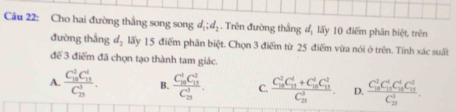 Cho hai đường thẳng song song d_1; d_2. Trên đường thẳng đ, lấy 10 điểm phân biệt, trên
đường thẳng d_2 lấy 15 điểm phân biệt. Chọn 3 điểm từ 25 điểm vừa nói ở trên. Tính xác suất
để 3 điểm đã chọn tạo thành tam giác.
A. frac (C_10)^2C_(15)^1(C_25)^3. B. frac (C_10)^1C_(15)^2(C_25)^3. C. frac (C_10)^2C_(15)^1+C_(10)^1C_(15)^2(C_25)^3. D. frac (C_10)^2C_(15)^1C_(10)^1C_(15)^2(C_25)^3.