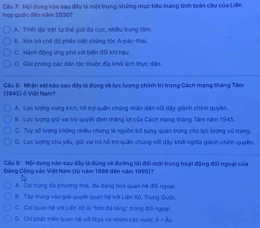 Nội dung nào sau đây là một trong những mục tiêu mang tính toàn cầu của Liên
hợp quốc đến năm 2030?
A. Thiết lập trật tự thế giới đa cực, nhiều trung tâm.
B. Xóa bỏ chế độ phân biệt chủng tộc A-pác-thai.
C. Hành động ứng phó với biến đối khí hậu.
D. Giải phóng các dân tộc thuộc địa khỏi ách thực dân.
_
_
_
Câu 8: Nhận xét nào sau đây là đúng về lực lượng chính trị trong Cách mạng tháng Tám
(1945) ở Việt Nam?
A. Lực lượng xung kích, hỗ trợ quần chúng nhân dân nổi dậy giành chính quyền.
B. Lực lượng giữ vai trò quyết định thắng lợi của Cách mạng tháng Tám năm 1945.
C. Tuy số lượng không nhiều nhưng là nguồn bố sung quan trọng cho lực lượng vũ trang.
D. Lực lượng chủ yếu, giữ vai trò hỗ trợ quần chúng nổi dậy khởi nghĩa giành chính quyền.
_
Câu 9: Nội dung nào sau đây là đúng về đường lối đối mới trong hoạt động đối ngoại của
Đảng Cộng sản Việt Nam (từ năm 1986 đến năm 1995)?
A. Coi trọng đa phương hoá, đa dạng hoá quan hệ đối ngoại.
B. Tập trung vào giải quyết quan hệ với Liên Xô, Trung Quốc.
C. Coi quan hệ với Liên Xô là 'hòn đá táng' trong đối ngoại.
D. Chỉ phát triển quan hệ với Nga và nhóm các nước Ả - Âu.