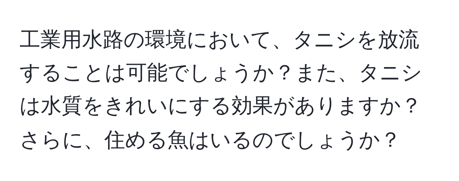 工業用水路の環境において、タニシを放流することは可能でしょうか？また、タニシは水質をきれいにする効果がありますか？さらに、住める魚はいるのでしょうか？