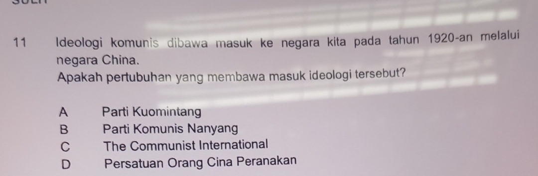 Ideologi komunis dibawa masuk ke negara kita pada tahun 1920-an melalui
negara China.
Apakah pertubuhan yang membawa masuk ideologi tersebut?
A Parti Kuomintan
B Parti Komunis Nanyang
C The Communist International
D Persatuan Orang Cina Peranakan